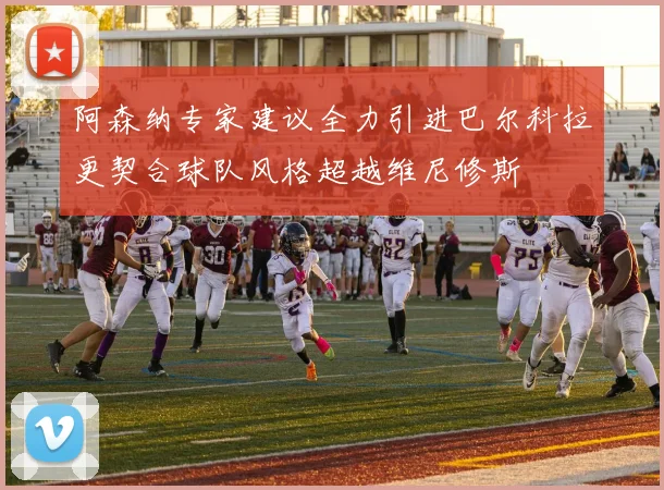 阿森纳专家建议全力引进巴尔科拉更契合球队风格超越维尼修斯